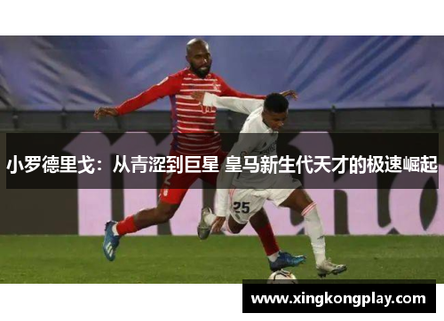 小罗德里戈：从青涩到巨星 皇马新生代天才的极速崛起
