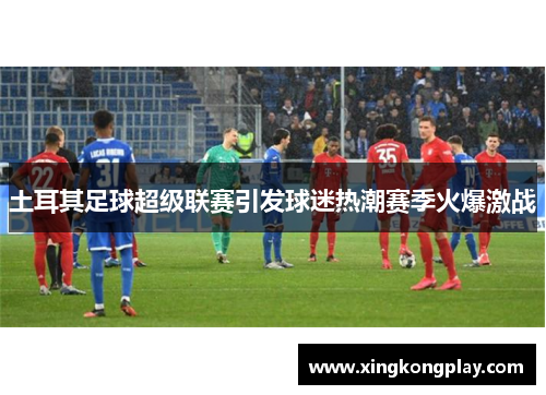 土耳其足球超级联赛引发球迷热潮赛季火爆激战