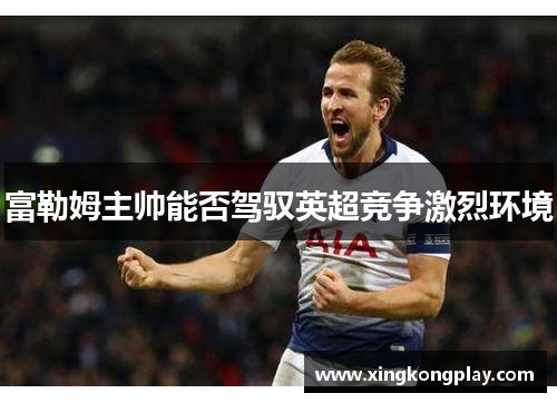 富勒姆主帅能否驾驭英超竞争激烈环境