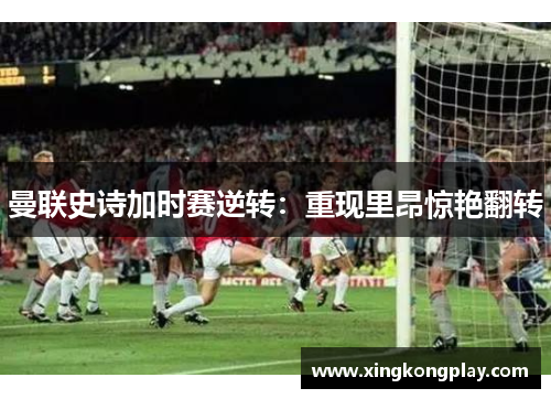 曼联史诗加时赛逆转：重现里昂惊艳翻转
